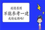 因疫情原因不能参加一建 浙江考生一建成绩可延期一年