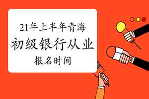 2021年上半年轻海初级银行从业考试报名时间预估3月 2021年上半年轻海初级银行从业考试报名时间预估3月
