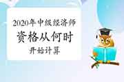 2020年中级经济师资格从何时开始计算? 2020年中级经济师资格从何时开始计算?