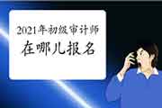 2021年初级审计师考试在哪儿报名 2021年初级审计师考试在哪儿报名