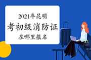 初级消防设施操作员：2021年昆明考消防设施操作员证到那里报名？