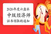 2020年度六盘水全国中级经济师证书领取的通知2021年5月1日前 2020年度六盘水全国中级经济师证书领取的通知2021年5月1日前