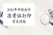 2021年中级会计考试准考证打印经常遇到问题有哪些 2021年中级会计考试准考证打印经常遇到问题有哪些