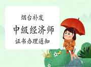 烟台补发中级经济师证书办理通知 烟台补发中级经济师证书办理通知
