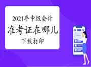 2021年中级会计职称考试准考证在哪儿下载打印 2021年中级会计职称考试准考证在哪儿下载打印