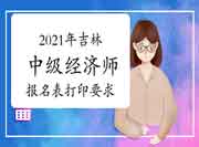 2021年吉林中级经济师考试报名表打印要求 2021年吉林中级经济师考试报名表打印要求