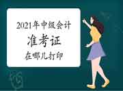 2021年中级会计职称准考证在哪儿打印 2021年中级会计职称准考证在哪儿打印