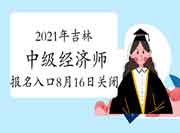 2021年吉林中级经济师报名入口8月16日关闭 2021年吉林中级经济师报名入口8月16日关闭