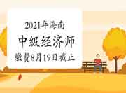 2021年海南中级经济师缴费时间8月19日截止 2021年海南中级经济师缴费时间8月19日截止