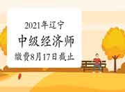 2021年辽宁中级经济师缴费时间8月17日截止