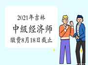 2021年吉林中级经济师报名缴费时间8月18日截止