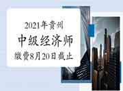 2021年贵州中级经济师缴费8月20日截止 2021年贵州中级经济师缴费8月20日截止
